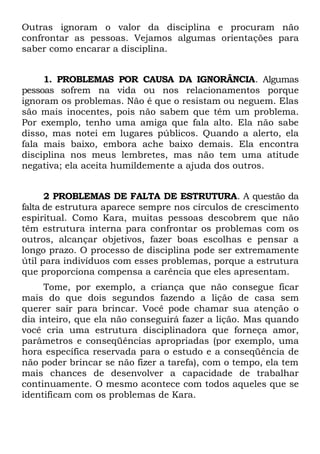 Outras ignoram o valor da disciplina e procuram não
confrontar as pessoas. Vejamos algumas orientações para
saber como encarar a disciplina.


     1. PROBLEMAS POR CAUSA DA IGNORÂNCIA. Algumas
pessoas sofrem na vida ou nos relacionamentos porque
ignoram os problemas. Não é que o resistam ou neguem. Elas
são mais inocentes, pois não sabem que têm um problema.
Por exemplo, tenho uma amiga que fala alto. Ela não sabe
disso, mas notei em lugares públicos. Quando a alerto, ela
fala mais baixo, embora ache baixo demais. Ela encontra
disciplina nos meus lembretes, mas não tem uma atitude
negativa; ela aceita humildemente a ajuda dos outros.


      2 PROBLEMAS DE FALTA DE ESTRUTURA. A questão da
falta de estrutura aparece sempre nos círculos de crescimento
espiritual. Como Kara, muitas pessoas descobrem que não
têm estrutura interna para confrontar os problemas com os
outros, alcançar objetivos, fazer boas escolhas e pensar a
longo prazo. O processo de disciplina pode ser extremamente
útil para indivíduos com esses problemas, porque a estrutura
que proporciona compensa a carência que eles apresentam.
     Tome, por exemplo, a criança que não consegue ficar
mais do que dois segundos fazendo a lição de casa sem
querer sair para brincar. Você pode chamar sua atenção o
dia inteiro, que ela não conseguirá fazer a lição. Mas quando
você cria uma estrutura disciplinadora que forneça amor,
parâmetros e conseqüências apropriadas (por exemplo, uma
hora específica reservada para o estudo e a conseqüência de
não poder brincar se não fizer a tarefa), com o tempo, ela tem
mais chances de desenvolver a capacidade de trabalhar
continuamente. O mesmo acontece com todos aqueles que se
identificam com os problemas de Kara.
 