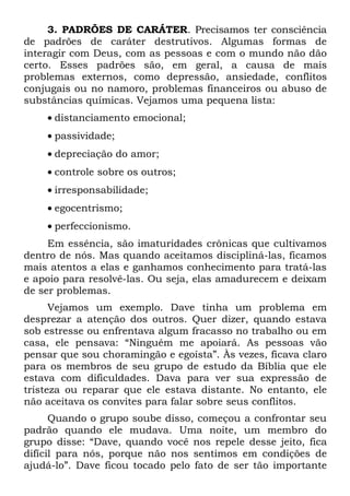 3. PADRÕES DE CARÁTER. Precisamos ter consciência
de padrões de caráter destrutivos. Algumas formas de
interagir com Deus, com as pessoas e com o mundo não dão
certo. Esses padrões são, em geral, a causa de mais
problemas externos, como depressão, ansiedade, conflitos
conjugais ou no namoro, problemas financeiros ou abuso de
substâncias químicas. Vejamos uma pequena lista:
    • distanciamento emocional;
    • passividade;
    • depreciação do amor;
    • controle sobre os outros;
    • irresponsabilidade;
    • egocentrismo;
    • perfeccionismo.
     Em essência, são imaturidades crônicas que cultivamos
dentro de nós. Mas quando aceitamos discipliná-las, ficamos
mais atentos a elas e ganhamos conhecimento para tratá-las
e apoio para resolvê-las. Ou seja, elas amadurecem e deixam
de ser problemas.
      Vejamos um exemplo. Dave tinha um problema em
desprezar a atenção dos outros. Quer dizer, quando estava
sob estresse ou enfrentava algum fracasso no trabalho ou em
casa, ele pensava: “Ninguém me apoiará. As pessoas vão
pensar que sou choramingão e egoísta”. Às vezes, ficava claro
para os membros de seu grupo de estudo da Bíblia que ele
estava com dificuldades. Dava para ver sua expressão de
tristeza ou reparar que ele estava distante. No entanto, ele
não aceitava os convites para falar sobre seus conflitos.
      Quando o grupo soube disso, começou a confrontar seu
padrão quando ele mudava. Uma noite, um membro do
grupo disse: “Dave, quando você nos repele desse jeito, fica
difícil para nós, porque não nos sentimos em condições de
ajudá-lo”. Dave ficou tocado pelo fato de ser tão importante
 