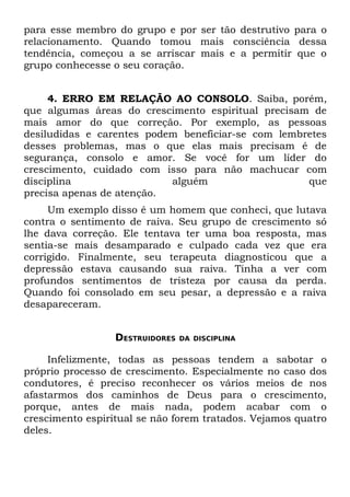 para esse membro do grupo e por ser tão destrutivo para o
relacionamento. Quando tomou mais consciência dessa
tendência, começou a se arriscar mais e a permitir que o
grupo conhecesse o seu coração.


     4. ERRO EM RELAÇÃO AO CONSOLO. Saiba, porém,
que algumas áreas do crescimento espiritual precisam de
mais amor do que correção. Por exemplo, as pessoas
desiludidas e carentes podem beneficiar-se com lembretes
desses problemas, mas o que elas mais precisam é de
segurança, consolo e amor. Se você for um líder do
crescimento, cuidado com isso para não machucar com
disciplina                 alguém                   que
precisa apenas de atenção.
     Um exemplo disso é um homem que conheci, que lutava
contra o sentimento de raiva. Seu grupo de crescimento só
lhe dava correção. Ele tentava ter uma boa resposta, mas
sentia-se mais desamparado e culpado cada vez que era
corrigido. Finalmente, seu terapeuta diagnosticou que a
depressão estava causando sua raiva. Tinha a ver com
profundos sentimentos de tristeza por causa da perda.
Quando foi consolado em seu pesar, a depressão e a raiva
desapareceram.


                  DESTRUIDORES   DA DISCIPLINA


     Infelizmente, todas as pessoas tendem a sabotar o
próprio processo de crescimento. Especialmente no caso dos
condutores, é preciso reconhecer os vários meios de nos
afastarmos dos caminhos de Deus para o crescimento,
porque, antes de mais nada, podem acabar com o
crescimento espiritual se não forem tratados. Vejamos quatro
deles.
 