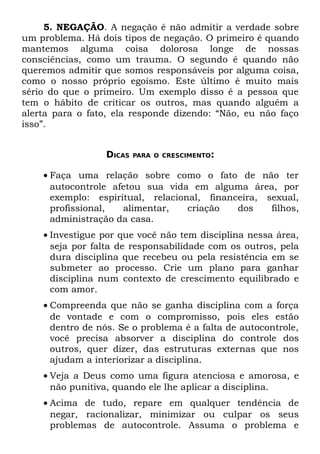 5. NEGAÇÃO. A negação é não admitir a verdade sobre
um problema. Há dois tipos de negação. O primeiro é quando
mantemos alguma coisa dolorosa longe de nossas
consciências, como um trauma. O segundo é quando não
queremos admitir que somos responsáveis por alguma coisa,
como o nosso próprio egoísmo. Este último é muito mais
sério do que o primeiro. Um exemplo disso é a pessoa que
tem o hábito de criticar os outros, mas quando alguém a
alerta para o fato, ela responde dizendo: “Não, eu não faço
isso”.


                  DICAS   PARA O CRESCIMENTO:


    • Faça uma relação sobre como o fato de não ter
      autocontrole afetou sua vida em alguma área, por
      exemplo: espiritual, relacional, financeira, sexual,
      profissional,  alimentar,    criação   dos    filhos,
      administração da casa.
    • Investigue por que você não tem disciplina nessa área,
      seja por falta de responsabilidade com os outros, pela
      dura disciplina que recebeu ou pela resistência em se
      submeter ao processo. Crie um plano para ganhar
      disciplina num contexto de crescimento equilibrado e
      com amor.
    • Compreenda que não se ganha disciplina com a força
      de vontade e com o compromisso, pois eles estão
      dentro de nós. Se o problema é a falta de autocontrole,
      você precisa absorver a disciplina do controle dos
      outros, quer dizer, das estruturas externas que nos
      ajudam a interiorizar a disciplina.
    • Veja a Deus como uma figura atenciosa e amorosa, e
      não punitiva, quando ele lhe aplicar a disciplina.
    • Acima de tudo, repare em qualquer tendência de
      negar, racionalizar, minimizar ou culpar os seus
      problemas de autocontrole. Assuma o problema e
 