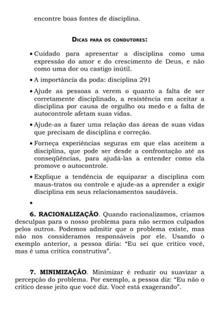 encontre boas fontes de disciplina.


                    DICAS   PARA OS CONDUTORES:


    • Cuidado para apresentar a disciplina como uma
      expressão do amor e do crescimento de Deus, e não
      como uma dor ou castigo inútil.
    • A importância da poda: disciplina 291
    • Ajude as pessoas a verem o quanto a falta de ser
      corretamente disciplinado, a resistência em aceitar a
      disciplina por causa de orgulho ou medo e a falta de
      autocontrole afetam suas vidas.
    • Ajude-as a fazer uma relação das áreas de suas vidas
      que precisam de disciplina e correção.
    • Forneça experiências seguras em que elas aceitem a
      disciplina, que pode ser desde a confrontação até as
      conseqüências, para ajudá-las a entender como ela
      promove o autocontrole.
    • Explique a tendência de equiparar a disciplina com
      maus-tratos ou controle e ajude-as a aprender a exigir
      disciplina em seus relacionamentos saudáveis.
    •
     6. RACIONALIZAÇÃO. Quando racionalizamos, criamos
desculpas para o nosso problema para não sermos culpados
pelos outros. Podemos admitir que o problema existe, mas
não nos consideramos responsáveis por ele. Usando o
exemplo anterior, a pessoa diria: “Eu sei que critico você,
mas é uma crítica construtiva”.


      7. MINIMIZAÇÃO. Minimizar é reduzir ou suavizar a
percepção do problema. Por exemplo, a pessoa diz: “Eu não o
critico desse jeito que você diz. Você está exagerando”.
 