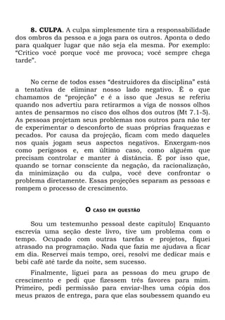 8. CULPA. A culpa simplesmente tira a responsabilidade
dos ombros da pessoa e a joga para os outros. Aponta o dedo
para qualquer lugar que não seja ela mesma. Por exemplo:
“Critico você porque você me provoca; você sempre chega
tarde”.


     No cerne de todos esses “destruidores da disciplina” está
a tentativa de eliminar nosso lado negativo. É o que
chamamos de “projeção” e é a isso que Jesus se referiu
quando nos advertiu para retirarmos a viga de nossos olhos
antes de pensarmos no cisco dos olhos dos outros (Mt 7.1-5).
As pessoas projetam seus problemas nos outros para não ter
de experimentar o desconforto de suas próprias fraquezas e
pecados. Por causa da projeção, ficam com medo daqueles
nos quais jogam seus aspectos negativos. Enxergam-nos
como perigosos e, em último caso, como alguém que
precisam controlar e manter à distância. É por isso que,
quando se tornar consciente da negação, da racionalização,
da minimização ou da culpa, você deve confrontar o
problema diretamente. Essas projeções separam as pessoas e
rompem o processo de crescimento.


                      O   CASO EM QUESTÃO


     Sou um testemunho pessoal deste capítulo] Enquanto
escrevia uma seção deste livro, tive um problema com o
tempo. Ocupado com outras tarefas e projetos, fiquei
atrasado na programação. Nada que fazia me ajudava a ficar
em dia. Reservei mais tempo, orei, resolvi me dedicar mais e
bebi café até tarde da noite, sem sucesso.
     Finalmente, liguei para as pessoas do meu grupo de
crescimento e pedi que fizessem três favores para mim.
Primeiro, pedi permissão para enviar-lhes uma cópia dos
meus prazos de entrega, para que elas soubessem quando eu
 