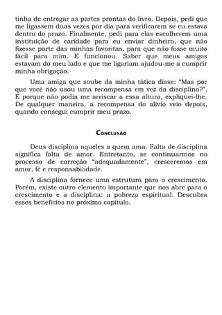 tinha de entregar as partes prontas do livro. Depois, pedi que
me ligassem duas vezes por dia para verificarem se eu estava
dentro do prazo. Finalmente, pedi para elas escolherem uma
instituição de caridade para eu enviar dinheiro, que não
fizesse parte das minhas favoritas, para que não fosse muito
fácil para mim. E funcionou. Saber que meus amigos
estavam do meu lado e que me ligariam ajudou-me a cumprir
minha obrigação.
    Uma amiga que soube da minha tática disse: “Mas por
que você não usou uma recompensa em vez da disciplina?”.
É porque não podia me arriscar a essa altura, expliquei-lhe.
De qualquer maneira, a recompensa do alívio veio depois,
quando consegui cumprir meu prazo.


                          CONCLUSÃO

     Deus disciplina aqueles a quem ama. Falta de disciplina
significa falta de amor. Entretanto, se continuarmos no
processo de correção “adequadamente”, cresceremos em
amor, fé e responsabilidade.
     A disciplina fornece uma estrutura para o crescimento.
Porém, existe outro elemento importante que nos abre para o
crescimento e a disciplina: a pobreza espiritual. Descubra
esses benefícios no próximo capítulo.
 