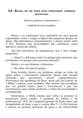 14. Á G UA S   D E U M P O Ç O M A I S P R O F U N D O : P O B R EZ A
                          E S P I R I T UA L


                Pobreza espiritual é experimentar a

                   realidade da nossa condição.



     Henry e eu estávamos num seminário de uma grande
organização cristã e surgiu o tópico dos pequenos grupos de
igreja. Nós defendemos veementemente e damos muito valor
a eles. Falamos das necessidades que enfrentam, como
operam e assim por diante.
    Um dos executivos da organização, que é meu amigo,
perguntou:
    — Qual é a diferença entre os grupos para pessoas com
problemas e os grupos para pessoas normais?
    Henry e eu nos olhamos e dissemos:
    — Só existe um tipo de grupo.
     Essa história ilustra um problema antigo na visão da
igreja sobre o crescimento espiritual. Quase todo mundo
concorda     que    precisamos    crescer  espiritualmente.
Precisamos nos aproximar de Deus, amar uns aos outros, ler
a Bíblia e aplicar suas verdades. Mas muitos não acreditam
que um grande motivo para o crescimento é que nos
encontramos num estado profundo e crítico de necessidade e
incompletude.
    Entretanto, a Bíblia ensina que todas as pessoas se
encontram nesse estado. A parábola do fariseu e do
publicano (Lc 18.9-14) e angústia pessoal de Paulo sobre sua
incapacidade de fazer o que é correto (Rm 7.1 5-24) ilustram
o quanto as pessoas precisam da graça e da misericórdia
 