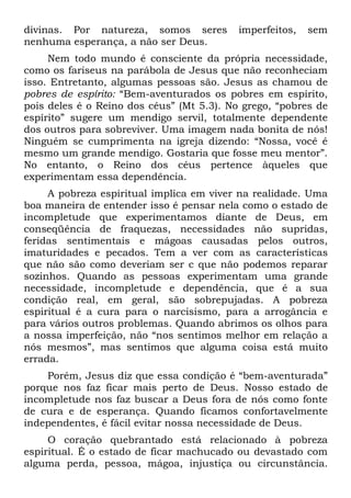 divinas. Por natureza, somos seres         imperfeitos,   sem
nenhuma esperança, a não ser Deus.
     Nem todo mundo é consciente da própria necessidade,
como os fariseus na parábola de Jesus que não reconheciam
isso. Entretanto, algumas pessoas são. Jesus as chamou de
pobres de espírito: “Bem-aventurados os pobres em espírito,
pois deles é o Reino dos céus” (Mt 5.3). No grego, “pobres de
espírito” sugere um mendigo servil, totalmente dependente
dos outros para sobreviver. Uma imagem nada bonita de nós!
Ninguém se cumprimenta na igreja dizendo: “Nossa, você é
mesmo um grande mendigo. Gostaria que fosse meu mentor”.
No entanto, o Reino dos céus pertence àqueles que
experimentam essa dependência.
     A pobreza espiritual implica em viver na realidade. Uma
boa maneira de entender isso é pensar nela como o estado de
incompletude que experimentamos diante de Deus, em
conseqüência de fraquezas, necessidades não supridas,
feridas sentimentais e mágoas causadas pelos outros,
imaturidades e pecados. Tem a ver com as características
que não são como deveriam ser c que não podemos reparar
sozinhos. Quando as pessoas experimentam uma grande
necessidade, incompletude e dependência, que é a sua
condição real, em geral, são sobrepujadas. A pobreza
espiritual é a cura para o narcisismo, para a arrogância e
para vários outros problemas. Quando abrimos os olhos para
a nossa imperfeição, não “nos sentimos melhor em relação a
nós mesmos”, mas sentimos que alguma coisa está muito
errada.
    Porém, Jesus diz que essa condição é “bem-aventurada”
porque nos faz ficar mais perto de Deus. Nosso estado de
incompletude nos faz buscar a Deus fora de nós como fonte
de cura e de esperança. Quando ficamos confortavelmente
independentes, é fácil evitar nossa necessidade de Deus.
     O coração quebrantado está relacionado à pobreza
espiritual. É o estado de ficar machucado ou devastado com
alguma perda, pessoa, mágoa, injustiça ou circunstância.
 