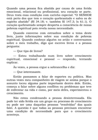 Quando uma pessoa fica abatida por causa de uma ferida
emocional, relacional ou profissional, seu coração se parte.
Deus trata essa condição com carinho especial: “O SENHOR
está perto dos que tem o coração quebrantado e salva os de
espírito abatido” (Sl 34.18; v. também Sl 147.3; Is 61.1). O
coração quebrantado sempre desperta a consciência de nossa
pobreza espiritual pois revela nossa necessidade.
      Quando converso com estranhos sobre o tema deste
livro, junto informações sobre sua condição de pobreza
espiritual. Quando conheço alguém no avião e conversamos
sobre o meu trabalho, digo que escrevo livros e a pessoa
pergunta:
    — Que tipo de livros?
     — Estou trabalhando num livro sobre crescimento
espiritual, emocional e pessoal — respondo, tentando
explicar.
    Às vezes, a pessoa ergue a sobrancelha e diz:
    — Que interessante.
     Então passamos a falar de esportes ou política. Mas
outras vezes meu companheiro de viagem se anima porque o
assunto tocou alguma parte importante dentro dele. Então,
começa a falar sobre alguns conflitos ou problemas que teve
de enfrentar na vida e como, por meio deles, experimentou o
crescimento.
      Não estou condenando a pessoa desinteressada. Ela
pode ter sido ferida em um grupo ou processo de crescimento
ou pode ser uma daquelas pessoas “resolvidas” das quais
falei. A questão é que todas as pessoas precisam encontrar
uma condição de necessidade para que o crescimento
aconteça.
 
