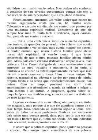 são falsos nem mal-intencionados. Mas podem não conhecer
a condição de seu coração quebrantado porque não têm a
consciência de sua necessidade que a realidade indicaria.
     Recentemente, encontrei um velho amigo que esteve na
mesma organização cristã que eu, há muitos anos.
Colocando o assunto em dia, ele me contou que passou por
uma mudança espiritual radical. Consciente de que ele
sempre teve uma fé muito forte e dedicada, fiquei curioso.
Pedi para ele me contar a respeito.
      — Fui a uma conferencia sobre crescimento espiritual
que tratava de questões do passado. Não achava que aquilo
tinha realmente a ver comigo, mas queria manter-me aberto.
O orador ensinou que nossa história familiar pode afetar
nossa vida espiritual. A versão menor é que tomei
consciência de que o meu passado familiar afetou minha
vida. Meus pais eram cristãos dedicados e responsáveis, mas
críticos e frios. Cresci desligado de meus sentimentos e me
entreguei ao meu trabalho e ministério. E eu tinha a
tendência de criticar os outros injustamente. Percebi que isso
afetava o meu casamento, meus filhos e meus amigos. De
repente, mergulhei na tristeza e na dor por causa de minha
própria ferida e da ferida que inconscientemente causei nos
outros. Com o tempo, procurei me abrir mais
emocionalmente e abandonei a mania de criticar e julgar a
mim mesmo e os outros. A propósito, queria saber se,
naquela época, eu também magoei você com minha distância
ou meu julgamento.
     Lágrimas caíram dos meus olhos, não porque ele tinha
me magoado, mas porque vi o que ele guardava dentro de si
esse tempo todo, tentando ao máximo seguir a Deus, sem
saber de todos os seus problemas. Embora me lembrasse
dele como uma pessoa gentil, dava para sentir que ele não
era mais o homem que eu tinha conhecido. Era um indivíduo
mais acessível, mais expansivo e mais aberto.
    E assim que a pobreza espiritual pode ajudar as pessoas
a crescer. Meu amigo tomou consciência de sua pobreza
 