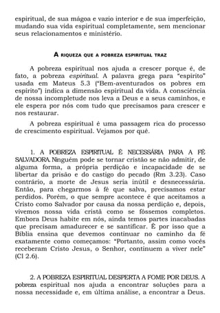 espiritual, de sua mágoa e vazio interior e de sua imperfeição,
mudando sua vida espiritual completamente, sem mencionar
seus relacionamentos e ministério.


            A   RIQUEZA QUE A POBREZA ESPIRITUAL TRAZ


     A pobreza espiritual nos ajuda a crescer porque é, de
fato, a pobreza espiritual. A palavra grega para “espírito”
usada em Mateus 5.3 (“Bem-aventurados os pobres em
espírito”) indica a dimensão espiritual da vida. A consciência
de nossa incompletude nos leva a Deus e a seus caminhos, e
ele espera por nós com tudo que precisamos para crescer e
nos restaurar.
     A pobreza espiritual é uma passagem rica do processo
de crescimento espiritual. Vejamos por quê.


     1. A POBREZA ESPIRITUAL É NECESSÁRIA PARA A FÉ
SALVADORA. Ninguém pode se tornar cristão se não admitir, de
alguma forma, a própria perdição e incapacidade de se
libertar da prisão e do castigo do pecado (Rm 3.23). Caso
contrário, a morte de Jesus seria inútil e desnecessária.
Então, para chegarmos à fé que salva, precisamos estar
perdidos. Porém, o que sempre acontece é que aceitamos a
Cristo como Salvador por causa da nossa perdição e, depois,
vivemos nossa vida cristã como se fôssemos completos.
Embora Deus habite em nós, ainda temos partes inacabadas
que precisam amadurecer e se santificar. Ê por isso que a
Bíblia ensina que devemos continuar no caminho da fé
exatamente como começamos: “Portanto, assim como vocês
receberam Cristo Jesus, o Senhor, continuem a viver nele”
(Cl 2.6).


     2. A POBREZA ESPIRITUAL DESPERTA A FOME POR DEUS. A
pobreza espiritual nos ajuda a encontrar soluções para a
nossa necessidade e, em última análise, a encontrar a Deus.
 