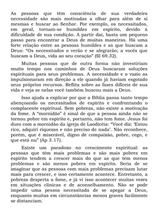 As pessoas que têm consciência de sua verdadeira
necessidade são mais motivadas a olhar para além de si
mesmas e buscar ao Senhor. Por exemplo, os necessitados,
em geral, tornam-se humildes em espírito, devido à
dificuldade de sua condição. A partir daí, basta um pequeno
passo para encontrar a Deus de muitas maneiras. Há uma
forte relação entre as pessoas humildes e as que buscam a
Deus: “Os necessitados o verão e se alegrarão; a vocês que
buscam a Deus, vida ao seu coração” (Sl 69.32).
     Muitas pessoas que de outra forma não investiriam
muito tempo nos caminhos de Deus buscaram soluções
espirituais para seus problemas. A necessidade e o vazio as
impulsionaram em direção a ele quando já haviam esgotado
seus próprios recursos. Reflita sobre as fases difíceis de sua
vida e veja se nelas você também buscou mais a Deus.
      Isso ajuda a explicar por que a Bíblia passa tanto tempo
abençoando os necessitados de espírito e confrontando o
complacente espiritual. Sem pobreza, não existe a motivação
da fome. A “mornidão” é sinal de que a pessoa ainda não se
tornou pobre em espírito e, portanto, não tem fome. Jesus foi
duro com a mornidão da igreja de Laodicéia: “Você diz: ‘Estou
rico, adquiri riquezas e não preciso de nada’. Não reconhece,
porém, que é miserável, digno de compaixão, pobre, cego, e
que está nu” (Ap 3.17).
     Existe um paradoxo no crescimento espiritual: as
pessoas que têm mais problemas e são mais pobres em
espírito tendem a crescer mais do que as que têm menos
problemas e são menos pobres em espírito. Seria de se
imaginar que as pessoas com mais problemas precisam lutar
mais para crescer, e isso certamente acontece. Entretanto, a
pobreza desperta a fome, e já vi isso acontecer muitas vezes
em situações clínicas e de aconselhamento. Não se pode
impedir uma pessoa necessitada de se apegar a Deus,
enquanto muitas em circunstâncias menos graves facilmente
se distanciam.
 