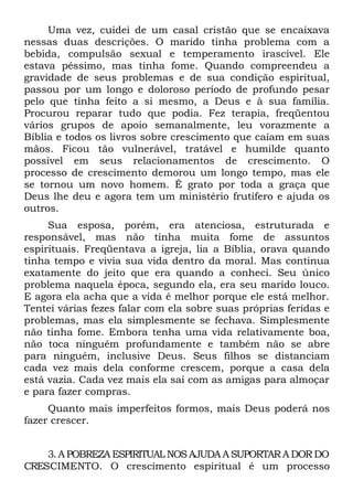 Uma vez, cuidei de um casal cristão que se encaixava
nessas duas descrições. O marido tinha problema com a
bebida, compulsão sexual e temperamento irascível. Ele
estava péssimo, mas tinha fome. Quando compreendeu a
gravidade de seus problemas e de sua condição espiritual,
passou por um longo e doloroso período de profundo pesar
pelo que tinha feito a si mesmo, a Deus e à sua família.
Procurou reparar tudo que podia. Fez terapia, freqüentou
vários grupos de apoio semanalmente, leu vorazmente a
Bíblia e todos os livros sobre crescimento que caíam em suas
mãos. Ficou tão vulnerável, tratável e humilde quanto
possível em seus relacionamentos de crescimento. O
processo de crescimento demorou um longo tempo, mas ele
se tornou um novo homem. É grato por toda a graça que
Deus lhe deu e agora tem um ministério frutífero e ajuda os
outros.
     Sua esposa, porém, era atenciosa, estruturada e
responsável, mas não tinha muita fome de assuntos
espirituais. Freqüentava a igreja, lia a Bíblia, orava quando
tinha tempo e vivia sua vida dentro da moral. Mas continua
exatamente do jeito que era quando a conheci. Seu único
problema naquela época, segundo ela, era seu marido louco.
E agora ela acha que a vida é melhor porque ele está melhor.
Tentei várias fezes falar com ela sobre suas próprias feridas e
problemas, mas ela simplesmente se fechava. Simplesmente
não tinha fome. Embora tenha uma vida relativamente boa,
não toca ninguém profundamente e também não se abre
para ninguém, inclusive Deus. Seus filhos se distanciam
cada vez mais dela conforme crescem, porque a casa dela
está vazia. Cada vez mais ela sai com as amigas para almoçar
e para fazer compras.
     Quanto mais imperfeitos formos, mais Deus poderá nos
fazer crescer.


    3. A POBREZA ESPIRITUAL NOS AJUDA A SUPORTAR A DOR DO
CRESCIMENTO. O crescimento espiritual é um processo
 