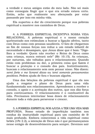 a verdade e meus amigos estão do meu lado. Não sei mais
como conseguia fingir que o que era errado estava certo.
Então, acho que realmente sou abençoada por estar
passando por isso em minha vida.
     Ela suportou a dor do crescimento porque sua pobreza
espiritual a manteve nos caminhos de Deus.


     4. A POBREZA ESPIRITUAL INCENTPVA NOSSA VIDA
RELACIONAL. A pobreza espiritual e o nosso coração
quebrantado nos estimulam a buscar a ligação afetiva, tanto
com Deus como com pessoas saudáveis. O fato de chegarmos
ao fim de nossas forças nos reduz a um estado infantil de
necessidade e desamparo, que Jesus disse que é bom: “Digo-
lhes a verdade: Quem não receber o Reino de Deus como
uma criança, nunca entrará nele” (Mc 10.15). As crianças,
por natureza, são voltadas para o relacionamento. Quando
estão com problemas ou dor, a primeira coisa que fazem é
buscar a proteção e o consolo dos pais. Instintivamente,
buscam o relacionamento sem nem pensar nisso. Não dizem:
serei forte e me livrarei disso ou terei somente pensamentos
positivos. Pedem ajuda de fora e buscam alguém.
     Uma das bênçãos da pobreza espiritual é que ela nos
ajuda a resgatar o plano de Deus para uma vida
fundamentada nos relacionamentos. Aprendemos a receber o
consolo, o apoio e a aceitação dos outros, que nos dão força
para continuarmos. O relacionamento é o combustível da
vida. Precisamos interiorizar boas doses de relacionamento
durante toda a vida para perseverar e crescer.


    5. A POBREZA ESPIRITUAL NOS AJUDA A TER UMA VIDA MAIS
PROFUNDA. Nosso estado de imperfeição também nos
conduz da imaturidade espiritual para um caminho de fé
mais profundo. Embora comecemos a vida espiritual como
bebês (1Pe 2.2), a intenção de Deus não é que permaneçamos
nesse estágio de desenvolvimento para sempre. Devemos sair
 