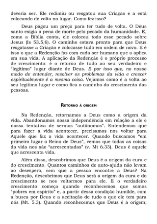 deveria ser. Ele redimiu ou resgatou sua Criação e a está
colocando de volta no lugar. Como fez isso?
      Deus pagou um preço para ter tudo de volta. O Deus
santo exigia a pena de morte pelo pecado da humanidade. E,
como a Bíblia conta, ele colocou todo esse pecado sobre
Jesus (Is 53.5,6). O caminho estava pronto para que Deus
resgatasse a Criação e colocasse tudo em ordem de novo. E é
isso o que a Redenção faz com cada ser humano que a aplica
em sua vida. A aplicação da Redenção é o próprio processo
de crescimento: é o retorno de tudo ao seu verdadeiro e
“legítimo” lugar diante de Deus. E por isso que, no nosso
modo de entender, resolver os problemas da vida e crescer
espiritualmente é a mesma coisa. Vejamos como é a volta ao
seu legítimo lugar e como fica o caminho do crescimento das
pessoas.


                      RETORNO   À ORIGEM


     Na Redenção, retornamos a Deus como a origem da
vida. Abandonamos nossa independência em relação a ele e
nossa tentativa de sermos “autônomos”. Entendemos que
para fazer a vida acontecer, precisamos nos voltar para
Aquele que faz a vida acontecer. Quando buscamos “em
primeiro lugar o Reino de Deus”, vemos que todas as coisas
da vida nos são “acrescentadas” (v. Mt 6.33). Deus é aquele
que acrescenta vida.
     Além disso, descobrimos que Deus é a origem da cura e
do crescimento. Quantos caminhos de auto-ajuda não levam
ao desespero, sem que a pessoa encontre a Deus? Na
Redenção, descobrimos que Deus será a origem da cura e do
crescimento se nos voltarmos para ele. E o verdadeiro
crescimento começa quando reconhecemos que somos
“pobres em espírito” e, a partir dessa condição humilde, com
a busca por Deus e a aceitação de tudo o que ele tem para
nós (Mt. 5.3). Quando reconhecemos que Deus é a origem,
 