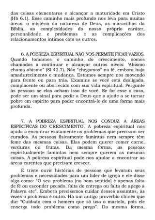 das coisas elementares e alcançar a maturidade em Cristo
(Hb 6.1). Esse caminho mais profundo nos leva para muitas
áreas: o mistério da natureza de Deus, as maravilhas da
Bíblia, as complexidades do nosso próprio caráter,
personalidade e problemas e as complicações dos
relacionamentos íntimos com os outros.


     6. A POBREZA ESPIRITUAL NÃO NOS PERMITE FICAR VAZIOS.
Quando tomamos o caminho do crescimento, somos
chamados a continuar e alcançar outros níveis: ‘Abismo
chama abismo” (Sl 42.7). Não “chegamos” na fé, embora haja
amadurecimento e mudança. Estamos sempre nos movendo
para frente ou para trás. Examine se você está desligado,
complacente ou aborrecido com sua vida espiritual. Pergunte
às pessoas se elas acham isso de você. Se for esse o caso,
pode ser um sinal para pedir a Deus que o ajude a se tornar
pobre em espírito para poder encontrá-lo de uma forma mais
profunda.


     7. A POBREZA ESPIRITUAL NOS CONDUZ A ÁREAS
ESPECÍFICAS DO CRESCIMENTO. A pobreza espiritual nos
ajuda a encontrar exatamente os problemas que precisam ser
curados. As pessoas fisicamente famintas nem sempre têm
fome das mesmas coisas. Elas podem querer comer carne,
verduras ou frutas. Da mesma forma, as pessoas
espiritualmente famintas nem sempre querem as mesmas
coisas. A pobreza espiritual pode nos ajudar a encontrar as
áreas carentes que precisam crescer.
     É triste ouvir histórias de pessoas que levaram seus
problemas e necessidades para um líder de igreja e ele disse
algo como: “O seu problema [no bom sentido] é apenas falta
de fé ou esconder pecado, falta de entrega ou falta de apego à
Palavra etc”. Embora precisemos cuidar desses assuntos, às
vezes o problema é outro. Há um antigo provérbio chinês que
diz: “Cuidado com o homem que só usa o martelo, pois ele
enxerga todo problema como prego”. Da mesma forma,
 