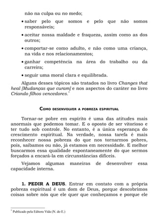 não na culpa ou no medo;
          • saber pelo que                   somos   e   pelo   que   não     somos
            responsáveis;
          • aceitar nossa maldade e fraqueza, assim como as dos
            outros;
          • comportar-se como adulto, e não como uma criança,
            na vida e nos relacionamentos;
          • ganhar competência na área do trabalho ou da
            carreira;
          • seguir uma moral clara e equilibrada.
     Alguns desses tópicos são tratados no livro Changes that
heal [Mudanças que curam] e nos aspectos do caráter no livro
Criando filhos vencedores.*


                       COMO     DESENVOLVER A POBREZA ESPIRITUAL


     Tornar-se pobre em espírito é uma das atitudes mais
anormais que podemos tomar. E o oposto de ser vitorioso e
ter tudo sob controle. No entanto, é a única esperança do
crescimento espiritual. Na verdade, nossa tarefa é mais
reconhecer nossa pobreza do que nos tornarmos pobres,
pois, saibamos ou não, já estamos em necessidade. E melhor
buscarmos essa qualidade espontaneamente do que sermos
forçados a encará-la em circunstâncias difíceis.
    Vejamos algumas                          maneiras    de     desenvolver    essa
capacidade interna.


     1. PEDIR A DEUS. Entrar em contato com a própria
pobreza espiritual é um dom de Deus, porque descobrimos
coisas sobre nós que ele quer que conheçamos e porque ele


*
    Publicado pela Editora Vida (N. do E.)
 