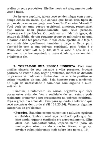 realiza os seus propósitos. Ele lhe mostrará alegremente onde
você é fraco.
     Ao ler este capítulo, talvez você se identifique com o meu
amigo citado no início, que achava que havia dois tipos de
grupos de pessoas na igreja: um “saudável” e outro “doentio”.
Você pode ser uma pessoa espiritual, amorosa, responsável
que nunca lidou profundamente com seus pecados,
fraquezas e imperfeições. Ou pode ser um líder da igreja, de
estudo da Bíblia, de um pequeno grupo ou ministério no qual
a norma é não ter problemas. Nesse caso, ajoelhe-se e faça o
seu ministério ajoelhar-se também e peça a Deus para
abençoá-lo com a sua pobreza espiritual, pois “deles é o
Reino dos céus” (Mt 5.3). Ele dará a você e aos seus o
sentimento de incompletude e necessidade que os mantêm
próximos a ele.


     2. TORNAR-SE UMA PESSOA HONESTA. Faça uma
análise sincera do seu passado e vida presente. Procure
padrões de evitar a dor, negar problemas, manter-se distante
de pessoas verdadeiras e tentar dar um aspecto positivo às
coisas negativas da sua vida. Seja honesto com a tendência
de fugir da necessidade e caminhar com orgulho e auto-
suficiência.
     Examine atentamente as coisas negativas que você
possa estar evitando. Ver a realidade do seu estado pode
realmente promover o seu crescimento na pobreza espiritual.
Peça a graça e o amor de Deus para ajudá-lo a tolerar o que
você encontrar dentro de si (Sl 139.23,24). Vejamos algumas
categorias de problemas:
    • Pecados. Examine comportamentos e atitudes egoístas
      e rebeldes. Embora você seja perdoado pelo que faz,
      isso ainda requer a confissão e o arrependimento. Olhe
      além dos comportamentos, especialmente para as
      motivações obscuras do coração: frieza, vingança,
      inveja e culpa (falaremos mais sobre isso no cap. 16).
 