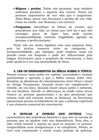 • Mágoas e perdas. Todos nós pecamos, mas também
      sofremos pecados e injúrias dos outros. Pense em
      pessoas importantes de sua vida que o magoaram.
      Além disso, pense nos fracassos e perdas da sua vida,
      como na saúde, nas finanças e na carreira.
    • Fraquezas. Identifique as falhas de caráter que
      prejudicam sua vida, as coisas que você faz e que não
      consegue parar de fazer. Isso pode incluir
      irresponsabilidade, controle, fragilidade, agradar às
      pessoas e perfeccionismo.
     Tente não ser muito legalista com essa pequena lista,
pois há muitas nuances entre as categorias. A
irresponsabilidade, por exemplo, pode implicar tanto em
pecado como em fraqueza e pode ser influenciada pela
mágoa. Entretanto, para o propósito do crescimento, a lista
pode ajudá-lo a ver sua necessidade de Deus.


     3. LER OS ENSINAMENTOS DA BÍBLIA SOBRE O TÓPICO.
Procure termos como pobre em espírito, necessitado e coração
quebrantado e aprenda o que a Bíblia ensina sobre eles.
Examine as dinâmicas do relacionamento entre Deus e Israel
no Antigo Testamento. Quando Israel era complacente e
rebelde, ele era duro. Quando Israel estava pobre e sofrendo,
ele era bondoso. Estude as diferenças no modo como Jesus
tratava as pessoas gananciosas e as que pensavam que
tinham tudo sob controle (como os fariseus). As Escrituras
apresentam provas arrebatadoras de que a pobreza espiritual
é um elemento essencial do crescimento.


     4. BUSCAR A OPINIÃO DOS OUTROS. Uma
característica dos indivíduos famintos é que eles se cercam de
pessoas que os ajudem com sua dependência. Para eles, a
vida cristã normal é aquela na qual as pessoas se juntam,
compartilham suas inseguranças e se completam. Porém, se
você está começando a entrar numa posição de pobreza,
 