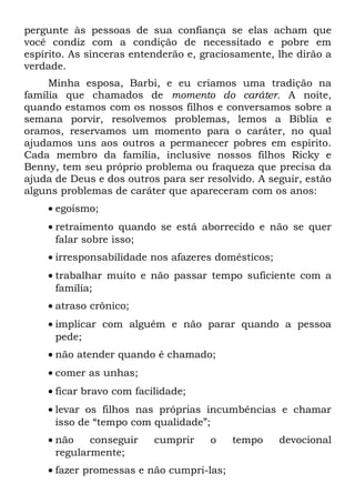 pergunte às pessoas de sua confiança se elas acham que
você condiz com a condição de necessitado e pobre em
espírito. As sinceras entenderão e, graciosamente, lhe dirão a
verdade.
     Minha esposa, Barbi, e eu criamos uma tradição na
família que chamados de momento do caráter. A noite,
quando estamos com os nossos filhos e conversamos sobre a
semana porvir, resolvemos problemas, lemos a Bíblia e
oramos, reservamos um momento para o caráter, no qual
ajudamos uns aos outros a permanecer pobres em espírito.
Cada membro da família, inclusive nossos filhos Ricky e
Benny, tem seu próprio problema ou fraqueza que precisa da
ajuda de Deus e dos outros para ser resolvido. A seguir, estão
alguns problemas de caráter que apareceram com os anos:
    • egoísmo;
    • retraimento quando se está aborrecido e não se quer
      falar sobre isso;
    • irresponsabilidade nos afazeres domésticos;
    • trabalhar muito e não passar tempo suficiente com a
      família;
    • atraso crônico;
    • implicar com alguém e não parar quando a pessoa
      pede;
    • não atender quando é chamado;
    • comer as unhas;
    • ficar bravo com facilidade;
    • levar os filhos nas próprias incumbências e chamar
      isso de “tempo com qualidade”;
    • não    conseguir    cumprir    o    tempo     devocional
      regularmente;
    • fazer promessas e não cumpri-las;
 
