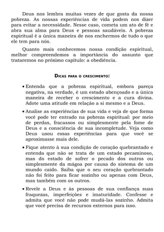 Deus nos lembra muitas vezes de que gosta da nossa
pobreza. As nossas experiências de vida podem nos dizer
para evitar a necessidade. Nesse caso, cometa um ato de fé e
abra sua alma para Deus e pessoas saudáveis. A pobreza
espiritual é a única maneira de nos enchermos de tudo o que
ele tem para nós.
     Quanto mais conhecemos nossa condição espiritual,
melhor compreendemos a importância do assunto que
trataremos no próximo capítulo: a obediência.


                  DICAS   PARA O CRESCIMENTO:


    • Entenda que a pobreza espiritual, embora pareça
      negativa, na verdade, é um estado abençoado e a única
      maneira de receber o crescimento e a cura divina.
      Adote uma atitude em relação a si mesmo e a Deus.
    • Analise as experiências de sua vida e veja de que forma
      você pode ter entrado na pobreza espiritual: por meio
      de perdas, fracassos ou simplesmente pela fome de
      Deus e a consciência de sua incompletude. Veja como
      Deus usou essas experiências para que você se
      aproximasse mais dele.
    • Fique atento à sua condição de coração quebrantado e
      entenda que não se trata de um estado pecaminoso,
      mas do estado de sofrer o pecado dos outros ou
      simplesmente da mágoa por causa do sistema de um
      mundo caído. Saiba que o seu coração quebrantado
      não foi feito para ficar sozinho ou apenas com Deus,
      mas também com os outros.
    • Revele a Deus e às pessoas de sua confiança suas
      fraquezas, imperfeições e imaturidade. Confesse e
      admita que você não pode mudá-las sozinho. Admita
      que você precisa de recursos externos para isso.
 