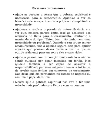 DICAS   PARA OS CONDUTORES


• Ajude as pessoas a verem que a pobreza espiritual é
  necessária para o crescimento. Ajude-as a ver os
  benefícios de se experimentar a própria incompletude e
  necessidade.
• Ajude-as a resolver o pecado da auto-suficiência e a
  ver que, embora pareça certo, isso as desligará dos
  recursos de Deus para o crescimento. Confronte a
  mentalidade do tipo: “Estou bem, não tenho nenhuma
  necessidade ou problema”. Quando o seu grupo estiver
  amadurecendo, use a opinião segura dele para ajudar
  aqueles que pensam dessa fornia a ouvir o que os
  outros realmente pensam sobre eles e suas vidas.
• Ajude a pessoa com o coração quebrantado a não se
  sentir culpada por estar magoada ou ferida. Mas
  ajude-a também a ser capaz de assumir a
  responsabilidade por suas mágoas e tomar a iniciativa
  de revelar suas feridas em contextos de crescimento.
  Não deixe que ela permaneça no estado de negação ou
  assuma o papel de vítima.
• Mostre que a pobreza espiritual nos leva a ter uma
  relação mais profunda com Deus e com as pessoas.
 