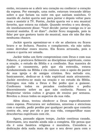 então, recusava-se a abrir seu coração ou conhecer o coração
da esposa. Por exemplo, uma noite, estavam trocando idéias
sobre o que fariam na noite em que sairiam sozinhos. O
marido de Jackie queria sair para jantar e depois voltar para
casa e assistir à TV. Porém, Jackie queria ver o seu musical
favorito, que estava na cidade. Quando revelou o seu desejo,
ele imediatamente disse: “Você decide: jantar comigo ou ir ao
musical sozinha. É só dizer”. Jackie ficou magoada, pois ia
falar por que gostava tanto do musical, mas ele não lhe deu
nenhuma chance.
    Jackie queria aproximar-se e ele se afastava ou ficava
bravo e se fechava. Passiva e complacente, ela não sabia
como derrubar esses muros. Ela ficava arrasada, pois o
amava e queria ser amada.
     Jackie tinha um forte compromisso com Deus e com sua
Palavra, e praticava fielmente as disciplinas espirituais, como
a oração, o estudo da Bíblia e a confissão. Sua maneira de
ajudar o casamento, pelo que ela entendia, estava
fundamentada na Bíblia e ela contava com o apoio do pastor
de sua igreja e de amigos cristãos. Seu método era,
basicamente, dedicar-se à vida espiritual mais ativamente.
Jackie envolveu-se mais na oração e no estudo da Bíblia.
Entregou sua vida a Deus e lhe pediu que a guiasse.
Confessou todos os pecados conhecidos e pediu
discernimento sobre os que não conhecia. Passou a
freqüentar vários cultos e grupos de ensino por semana.
Revelou a Jesus todos os aspectos da sua vida.
     Além disso, tentou obedecer a Deus especificamente
como esposa. Procurava ser submissa, amorosa e atenciosa
com o marido, pedir perdão por qualquer pecado que cometia
contra ele, orar por ele e por sua vida, compartilhar suas
descobertas espirituais com ele.
     Agora, passado algum tempo, Jackie continua casada.
Entretanto, seu marido ainda não a completa. Ele pensa que
ela é uma fanática religiosa e moralista. Considera a
dedicação dela nada mais do que o seu dever para com o
 
