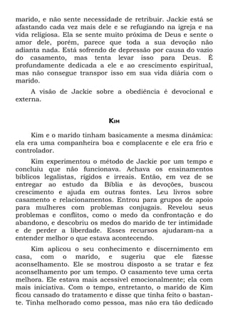 marido, e não sente necessidade de retribuir. Jackie está se
afastando cada vez mais dele e se refugiando na igreja e na
vida religiosa. Ela se sente muito próxima de Deus e sente o
amor dele, porém, parece que toda a sua devoção não
adianta nada. Está sofrendo de depressão por causa do vazio
do casamento, mas tenta levar isso para Deus. É
profundamente dedicada a ele e ao crescimento espiritual,
mas não consegue transpor isso em sua vida diária com o
marido.
     A visão de Jackie sobre a obediência é devocional e
externa.


                            KIM

     Kim e o marido tinham basicamente a mesma dinâmica:
ela era uma companheira boa e complacente e ele era frio e
controlador.
     Kim experimentou o método de Jackie por um tempo e
concluiu que não funcionava. Achava os ensinamentos
bíblicos legalistas, rígidos e irreais. Então, em vez de se
entregar ao estudo da Bíblia e às devoções, buscou
crescimento e ajuda em outras fontes. Leu livros sobre
casamento e relacionamentos. Entrou para grupos de apoio
para mulheres com problemas conjugais. Revelou seus
problemas e conflitos, como o medo da confrontação e do
abandono, e descobriu os medos do marido de ter intimidade
e de perder a liberdade. Esses recursos ajudaram-na a
entender melhor o que estava acontecendo.
     Kim aplicou o seu conhecimento e discernimento em
casa, com o marido, e sugeriu que ele fizesse
aconselhamento. Ele se mostrou disposto a se tratar e fez
aconselhamento por um tempo. O casamento teve uma certa
melhora. Ele estava mais acessível emocionalmente; ela com
mais iniciativa. Com o tempo, entretanto, o marido de Kim
ficou cansado do tratamento e disse que tinha feito o bastan-
te. Tinha melhorado como pessoa, mas não era tão dedicado
 