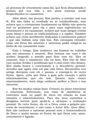 ao processo de crescimento como ela, que ficou desanimada e
pensou que sua vida e seu amor estavam sendo
desperdiçados no casamento.
     Além disso, aos poucos, Kim perdeu o contato com sua
fé. Ela não tinha se revoltado ou se insubordinado, mas
achava que o cristianismo fundamento na Bíblia não parecia
real ou pertinente para ela e para suas experiências no
crescimento e no casamento. Achava que suas amigas cristãs
eram falsas e presas ao tradicionalismo e à rigidez. Também
achava que eram servilmente dedicadas a casamentos pobres
e que não tinham uma vida boa. Não conseguia entender
como um Deus tão amoroso e atencioso podia relegá-la ao
limbo de um casamento vazio.
     Com o tempo, Kim conheceu um homem no trabalho
que era atencioso e sensível. Eles tiveram um caso e ela
acabou largando o marido para ficar com ele. Eles se
casaram, mas o casamento não vai bem. Eles têm de lidar
com muitas feridas e problemas que o caso entre eles deixou.
Kim ainda busca o crescimento e a descoberta pessoal.
Acredita que agora está em paz com Deus. Reconciliou sua
antiga decepção com ele e passou a enxergá-lo de outra
forma. Agora, acha que Deus a guia pelo coração e pelos
relacionamentos que ela tem. Quanto mais cresce
emocionalmente, mais alega conhecer melhor a Deus e sua
natureza.
     Kim fez muitas coisas boas. Cresceu no plano emocional
e relacional. Entretanto, sua visão de obediência se
concentra mais no papel de Deus em relação às suas
emoções e relacionamentos. Para ela, seus caminhos e
desígnios servem para ajudá-la a alcançar a realização
pessoal. De certa forma, ela vê a Deus como o próprio pro-
cesso de crescimento, e não como o Autor dele. Quer dizer,
Kim não conhece a natureza pessoal nem a transcendência
de Deus e muito menos os frutos do que Deus cria: amor,
crescimento e ligação.
 