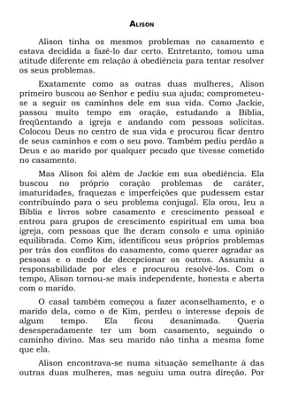 ALISON

     Alison tinha os mesmos problemas no casamento e
estava decidida a fazê-lo dar certo. Entretanto, tomou uma
atitude diferente em relação à obediência para tentar resolver
os seus problemas.
     Exatamente como as outras duas mulheres, Alison
primeiro buscou ao Senhor e pediu sua ajuda; comprometeu-
se a seguir os caminhos dele em sua vida. Como Jackie,
passou muito tempo em oração, estudando a Bíblia,
freqüentando a igreja e andando com pessoas solícitas.
Colocou Deus no centro de sua vida e procurou ficar dentro
de seus caminhos e com o seu povo. Também pediu perdão a
Deus e ao marido por qualquer pecado que tivesse cometido
no casamento.
     Mas Alison foi além de Jackie em sua obediência. Ela
buscou no próprio coração problemas de caráter,
imaturidades, fraquezas e imperfeições que pudessem estar
contribuindo para o seu problema conjugal. Ela orou, leu a
Bíblia e livros sobre casamento e crescimento pessoal e
entrou para grupos de crescimento espiritual em uma boa
igreja, com pessoas que lhe deram consolo e uma opinião
equilibrada. Como Kim, identificou seus próprios problemas
por trás dos conflitos do casamento, como querer agradar as
pessoas e o medo de decepcionar os outros. Assumiu a
responsabilidade por eles e procurou resolvê-los. Com o
tempo, Alison tornou-se mais independente, honesta e aberta
com o marido.
     O casal também começou a fazer aconselhamento, e o
marido dela, como o de Kim, perdeu o interesse depois de
algum     tempo.   Ela   ficou    desanimada.     Queria
desesperadamente ter um bom casamento, seguindo o
caminho divino. Mas seu marido não tinha a mesma fome
que ela.
     Alison encontrava-se numa situação semelhante à das
outras duas mulheres, mas seguiu uma outra direção. Por
 