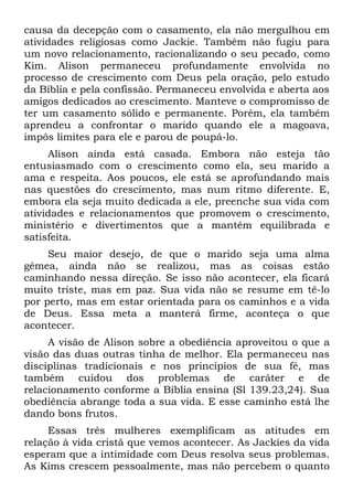 causa da decepção com o casamento, ela não mergulhou em
atividades religiosas como Jackie. Também não fugiu para
um novo relacionamento, racionalizando o seu pecado, como
Kim. Alison permaneceu profundamente envolvida no
processo de crescimento com Deus pela oração, pelo estudo
da Bíblia e pela confissão. Permaneceu envolvida e aberta aos
amigos dedicados ao crescimento. Manteve o compromisso de
ter um casamento sólido e permanente. Porém, ela também
aprendeu a confrontar o marido quando ele a magoava,
impôs limites para ele e parou de poupá-lo.
     Alison ainda está casada. Embora não esteja tão
entusiasmado com o crescimento como ela, seu marido a
ama e respeita. Aos poucos, ele está se aprofundando mais
nas questões do crescimento, mas num ritmo diferente. E,
embora ela seja muito dedicada a ele, preenche sua vida com
atividades e relacionamentos que promovem o crescimento,
ministério e divertimentos que a mantêm equilibrada e
satisfeita.
     Seu maior desejo, de que o marido seja uma alma
gêmea, ainda não se realizou, mas as coisas estão
caminhando nessa direção. Se isso não acontecer, ela ficará
muito triste, mas em paz. Sua vida não se resume em tê-lo
por perto, mas em estar orientada para os caminhos e a vida
de Deus. Essa meta a manterá firme, aconteça o que
acontecer.
     A visão de Alison sobre a obediência aproveitou o que a
visão das duas outras tinha de melhor. Ela permaneceu nas
disciplinas tradicionais e nos princípios de sua fé, mas
também cuidou dos problemas de caráter e de
relacionamento conforme a Bíblia ensina (Sl 139.23,24). Sua
obediência abrange toda a sua vida. E esse caminho está lhe
dando bons frutos.
     Essas três mulheres exemplificam as atitudes em
relação à vida cristã que vemos acontecer. As Jackies da vida
esperam que a intimidade com Deus resolva seus problemas.
As Kims crescem pessoalmente, mas não percebem o quanto
 