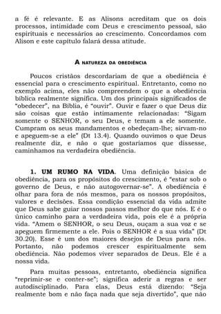 a fé é relevante. E as Alisons acreditam que os dois
processos, intimidade com Deus e crescimento pessoal, são
espirituais e necessários ao crescimento. Concordamos com
Alison e este capítulo falará dessa atitude.


                   A   NATUREZA DA OBEDIÊNCIA


     Poucos cristãos descordariam de que a obediência é
essencial para o crescimento espiritual. Entretanto, como no
exemplo acima, eles não compreendem o que a obediência
bíblica realmente significa. Um dos principais significados de
“obedecer”, na Bíblia, é “ouvir”. Ouvir e fazer o que Deus diz
são coisas que estão intimamente relacionadas: “Sigam
somente o SENHOR, o seu Deus, e temam a ele somente.
Cumpram os seus mandamentos e obedeçam-lhe; sirvam-no
e apeguem-se a ele” (Dt 13.4). Quando ouvimos o que Deus
realmente diz, e não o que gostaríamos que dissesse,
caminhamos na verdadeira obediência.


     1. UM RUMO NA VIDA. Uma definição básica de
obediência, para os propósitos do crescimento, é “estar sob o
governo de Deus, e não autogovernar-se”. A obediência é
olhar para fora de nós mesmos, para os nossos propósitos,
valores e decisões. Essa condição essencial da vida admite
que Deus sabe guiar nossos passos melhor do que nós. E é o
único caminho para a verdadeira vida, pois ele é a própria
vida. “Amem o SENHOR, o seu Deus, ouçam a sua voz e se
apeguem firmemente a ele. Pois o SENHOR é a sua vida” (Dt
30.20). Esse é um dos maiores desejos de Deus para nós.
Portanto, não podemos crescer espiritualmente sem
obediência. Não podemos viver separados de Deus. Ele é a
nossa vida.
     Para muitas pessoas, entretanto, obediência significa
“reprimir-se e conter-se”; significa aderir a regras e ser
autodisciplinado. Para elas, Deus está dizendo: “Seja
realmente bom e não faça nada que seja divertido”, que não
 