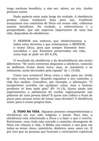 traga nenhum benefício, a não ser, talvez, no céu. Jackie
pensava assim.
     Nada poderia estar mais longe da verdade. A obediência
produz coisas realmente boas para nós. Conforme
avançamos nos caminhos de Deus em nossa vida, colhemos
muitos benefícios. Na verdade, a sobrevivência e a
prosperidade, que são aspectos importantes de uma boa
vida, dependem da obediência:

    O SENHOR nos ordenou que obedecêssemos a
    todos estes decretos e que temêssemos o SENHOR,
    o nosso Deus, para que sempre fôssemos bem-
    sucedidos e que fôssemos preservados em vida,
    como hoje se pode ver (Dt 6.24).

     O resultado da obediência e da desobediência são muito
diferentes: “Se vocês estiverem dispostos a obedecer, comerão
os melhores frutos desta terra; mas, se resistirem e se
rebelarem, serão devorados pela espada” (Is 1.19,20).
     Como isso acontece? Deus criou a vida para ser vivida
de uma certa maneira. Quando seguimos o seu caminho, a
vida fica melhor. Considere, por exemplo, a afirmação: “O
inexperiente acredita em qualquer coisa, mas o homem
prudente vê bem onde pisa” (Pv 14.15). Quem ainda não
experimentou o sofrimento de confiar ingenuamente nas
palavras de uma pessoa falsa? E quem não colheu o fruto de
parar para pensar antes de tomar uma decisão? A obediência
existe para o nosso próprio bem.


     2. TUDO NA VIDA. Algumas pessoas compartimentam a
obediência em sua vida religiosa e moral. Para elas, a
obediência está relacionada a Deus e a fazer o que é correto.
Entretanto, essa visão não entende o caminho abrangente de
Deus em relação à vida. A Bíblia nos ensina e nos guia em
todas as áreas: dons, ministério, dinheiro, sexo, amor etc. E
por isso que as pessoas que buscam o crescimento espiritual
 