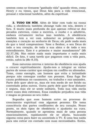 sentem como se tivessem “ganhado vida” quando vêem, como
Henry e eu vimos, que Deus fala para a vida emocional,
pessoal e relacional também, além da espiritual.


      3. TUDO EM NÓS. Além de lidar com tudo na nossa
vida, a obediência também abrange tudo em nós, dentro e
fora. E muito mais profunda do que apenas refrear-se dos
pecados externos, como a mentira, o roubo e o adultério,
embora certamente inclua isso também. A obediência
também tem a ver com submeter os próprios valores,
emoções e coração ao senhorio de Deus; ele pede nada mais
do que o total compromisso: ‘Ame o Senhor, o seu Deus de
todo o seu coração, de toda a sua alma e de todo o seu
entendimento. Este é o primeiro e maior mandamento” (Mt
22.37,38). Não existe nada mais importante e nada mais
difícil. De fato, é uma tarefa que pagamos com a vida para,
então, salvá-la (Mc 8.35).
     Essa natureza externa e interna da obediência nos ajuda
a crescer espiritualmente. Ajuda-nos a integrar as várias
partes de nosso caráter que estejam em conflito ou alienadas.
Tome, como exemplo, um homem que evita a intimidade
porque não consegue confiar nas pessoas. Essa fuga lhe
causa problemas no casamento, no trabalho e nas amizades.
Parte dele quer abrir-se, mas ele tem medo de ser ferido ou
controlado pelos outros. Outra parte dele quer ficar distante
e segura, mas ele se sente solitário. Toda sua vida oscila
entre esses dois extremos. Essa condição prejudica sua vida
e magoa as pessoas ao seu redor.
     Suponha que esse homem entre no processo de
crescimento espiritual com algumas pessoas. Ele toma
consciência das partes conflitantes de seu coração. Nesse
ponto, os dois tipos de obediência o ajudarão na cura.
Normalmente, quando se aproxima mais de uma pessoa
emocionalmente, rapidamente ele se afasta, buscando
alguma coisa para fazer ou assistindo à TV. É uma boa saída
para não entrar em contado com suas necessidades. Então,
 