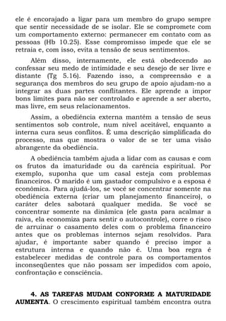 ele é encorajado a ligar para um membro do grupo sempre
que sentir necessidade de se isolar. Ele se compromete com
um comportamento externo: permanecer em contato com as
pessoas (Hb 10.25). Esse compromisso impede que ele se
retraia e, com isso, evita a tensão de seus sentimentos.
     Além disso, internamente, ele está obedecendo ao
confessar seu medo de intimidade e seu desejo de ser livre e
distante (Tg 5.16). Fazendo isso, a compreensão e a
segurança dos membros do seu grupo de apoio ajudam-no a
integrar as duas partes conflitantes. Ele aprende a impor
bons limites para não ser controlado e aprende a ser aberto,
mas livre, em seus relacionamentos.
     Assim, a obediência externa mantém a tensão de seus
sentimentos sob controle, num nível aceitável, enquanto a
interna cura seus conflitos. É uma descrição simplificada do
processo, mas que mostra o valor de se ter uma visão
abrangente da obediência.
     A obediência também ajuda a lidar com as causas e com
os frutos da imaturidade ou da carência espiritual. Por
exemplo, suponha que um casal esteja com problemas
financeiros. O marido é um gastador compulsivo e a esposa é
econômica. Para ajudá-los, se você se concentrar somente na
obediência externa (criar um planejamento financeiro), o
caráter deles sabotará qualquer medida. Se você se
concentrar somente na dinâmica (ele gasta para acalmar a
raiva, ela economiza para sentir o autocontrole), corre o risco
de arruinar o casamento deles com o problema financeiro
antes que os problemas internos sejam resolvidos. Para
ajudar, é importante saber quando é preciso impor a
estrutura interna e quando não é. Uma boa regra é
estabelecer medidas de controle para os comportamentos
inconseqüentes que não possam ser impedidos com apoio,
confrontação e consciência.


   4. AS TAREFAS MUDAM CONFORME A MATURIDADE
AUMENTA. O crescimento espiritual também encontra outra
 