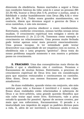 dimensão da obediência. Somos exortados a seguir a Deus
nas condições básicas da vida: amá-lo e amar as pessoas (Mt
22.36-40), buscar a Deus (Am 5.4), praticar a justiça, amar a
fidelidade e andar humildemente com Deus (Mq 6.8) e viver
pela fé (He 2.4). Todos esses grandes mandamentos, em
essência, dizem que devemos seguir o governo de Deus e
seus caminhos, e não nós mesmos.
     Todo mundo precisa obedecer a esses mandamentos.
Entretanto, conforme crescemos, nossas tarefas nessas áreas
mudam. O crescimento espiritual tem estágios e níveis de
desenvolvimento (1 Jo 2.12-14). Tomemos como exemplo o
crescimento no relacionamento. Uma pessoa muito fechada
pode tentar apenas estar mais presente emocionalmente.
Uma pessoa incapaz. Is ter intimidade pode tentar
desenvolver sua capacidade de ser empático com os outros. A
obediência não e uma proposta “genérica”. Deus trata do
nosso problema naquele momento e nos mostra o próximo
passo no crescimento.


     5. FRACASSO. Uma das conseqüências mais óbvias da
Queda é que a obediência não é contínua. Pecamos e
fracassamos de muitas formas. Entretanto, o processo de
crescimento espiritual de Deus leva isso em consideração
para que sejamos restaurados e continuemos no caminho.
Além disso, Deus usa nossos fracassos para nos fazer
amadurecer.
     As duas realidades, quando vistas em conjunto, são más
notícias para nós: o fracasso é inevitável e é nossa culpa.
Essas duas realidades estão relacionadas à soberania de
Deus e ao livre-arbítrio, uma grande questão filosófica que
não cabe tratar aqui neste livro. Entretanto, vale a pena
estudá-la quando for possível. Apesar de sermos crentes, por
mais que nos esforcemos, fracassaremos. O pecado e a
imaturidade nos impedem de seguir os padrões divinos para
a vida. E, além de ser inevitável, o fracasso ainda é nossa
 