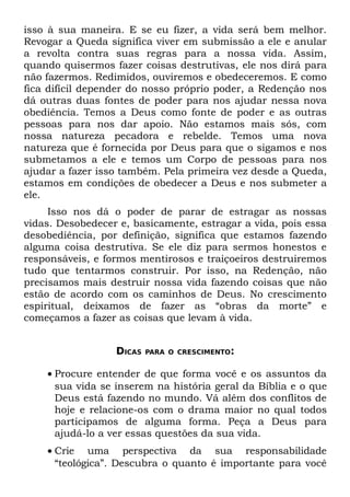 isso à sua maneira. E se eu fizer, a vida será bem melhor.
Revogar a Queda significa viver em submissão a ele e anular
a revolta contra suas regras para a nossa vida. Assim,
quando quisermos fazer coisas destrutivas, ele nos dirá para
não fazermos. Redimidos, ouviremos e obedeceremos. E como
fica difícil depender do nosso próprio poder, a Redenção nos
dá outras duas fontes de poder para nos ajudar nessa nova
obediência. Temos a Deus como fonte de poder e as outras
pessoas para nos dar apoio. Não estamos mais sós, com
nossa natureza pecadora e rebelde. Temos uma nova
natureza que é fornecida por Deus para que o sigamos e nos
submetamos a ele e temos um Corpo de pessoas para nos
ajudar a fazer isso também. Pela primeira vez desde a Queda,
estamos em condições de obedecer a Deus e nos submeter a
ele.
     Isso nos dá o poder de parar de estragar as nossas
vidas. Desobedecer e, basicamente, estragar a vida, pois essa
desobediência, por definição, significa que estamos fazendo
alguma coisa destrutiva. Se ele diz para sermos honestos e
responsáveis, e formos mentirosos e traiçoeiros destruiremos
tudo que tentarmos construir. Por isso, na Redenção, não
precisamos mais destruir nossa vida fazendo coisas que não
estão de acordo com os caminhos de Deus. No crescimento
espiritual, deixamos de fazer as “obras da morte” e
começamos a fazer as coisas que levam à vida.


                  DICAS   PARA O CRESCIMENTO:


    • Procure entender de que forma você e os assuntos da
      sua vida se inserem na história geral da Bíblia e o que
      Deus está fazendo no mundo. Vá além dos conflitos de
      hoje e relacione-os com o drama maior no qual todos
      participamos de alguma forma. Peça a Deus para
      ajudá-lo a ver essas questões da sua vida.
    • Crie uma perspectiva da sua responsabilidade
      “teológica”. Descubra o quanto é importante para você
 
