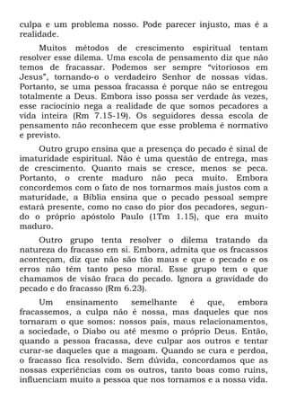culpa e um problema nosso. Pode parecer injusto, mas é a
realidade.
     Muitos métodos de crescimento espiritual tentam
resolver esse dilema. Uma escola de pensamento diz que não
temos de fracassar. Podemos ser sempre “vitoriosos em
Jesus”, tornando-o o verdadeiro Senhor de nossas vidas.
Portanto, se uma pessoa fracassa é porque não se entregou
totalmente a Deus. Embora isso possa ser verdade às vezes,
esse raciocínio nega a realidade de que somos pecadores a
vida inteira (Rm 7.15-19). Os seguidores dessa escola de
pensamento não reconhecem que esse problema é normativo
e previsto.
     Outro grupo ensina que a presença do pecado é sinal de
imaturidade espiritual. Não é uma questão de entrega, mas
de crescimento. Quanto mais se cresce, menos se peca.
Portanto, o crente maduro não peca muito. Embora
concordemos com o fato de nos tornarmos mais justos com a
maturidade, a Bíblia ensina que o pecado pessoal sempre
estará presente, como no caso do pior dos pecadores, segun-
do o próprio apóstolo Paulo (1Tm 1.15), que era muito
maduro.
     Outro grupo tenta resolver o dilema tratando da
natureza do fracasso em si. Embora, admita que os fracassos
aconteçam, diz que não são tão maus e que o pecado e os
erros não têm tanto peso moral. Esse grupo tem o que
chamamos de visão fraca do pecado. Ignora a gravidade do
pecado e do fracasso (Rm 6.23).
     Um    ensinamento      semelhante   é  que,   embora
fracassemos, a culpa não é nossa, mas daqueles que nos
tornaram o que somos: nossos pais, maus relacionamentos,
a sociedade, o Diabo ou até mesmo o próprio Deus. Então,
quando a pessoa fracassa, deve culpar aos outros e tentar
curar-se daqueles que a magoam. Quando se cura e perdoa,
o fracasso fica resolvido. Sem dúvida, concordamos que as
nossas experiências com os outros, tanto boas como ruins,
influenciam muito a pessoa que nos tornamos e a nossa vida.
 