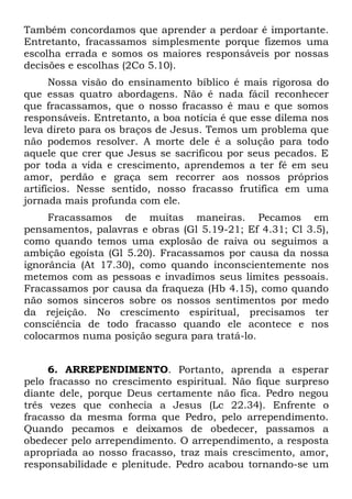 Também concordamos que aprender a perdoar é importante.
Entretanto, fracassamos simplesmente porque fizemos uma
escolha errada e somos os maiores responsáveis por nossas
decisões e escolhas (2Co 5.10).
      Nossa visão do ensinamento bíblico é mais rigorosa do
que essas quatro abordagens. Não é nada fácil reconhecer
que fracassamos, que o nosso fracasso é mau e que somos
responsáveis. Entretanto, a boa notícia é que esse dilema nos
leva direto para os braços de Jesus. Temos um problema que
não podemos resolver. A morte dele é a solução para todo
aquele que crer que Jesus se sacrificou por seus pecados. E
por toda a vida e crescimento, aprendemos a ter fé em seu
amor, perdão e graça sem recorrer aos nossos próprios
artifícios. Nesse sentido, nosso fracasso frutifica em uma
jornada mais profunda com ele.
     Fracassamos de muitas maneiras. Pecamos em
pensamentos, palavras e obras (Gl 5.19-21; Ef 4.31; Cl 3.5),
como quando temos uma explosão de raiva ou seguimos a
ambição egoísta (Gl 5.20). Fracassamos por causa da nossa
ignorância (At 17.30), como quando inconscientemente nos
metemos com as pessoas e invadimos seus limites pessoais.
Fracassamos por causa da fraqueza (Hb 4.15), como quando
não somos sinceros sobre os nossos sentimentos por medo
da rejeição. No crescimento espiritual, precisamos ter
consciência de todo fracasso quando ele acontece e nos
colocarmos numa posição segura para tratá-lo.


     6. ARREPENDIMENTO. Portanto, aprenda a esperar
pelo fracasso no crescimento espiritual. Não fique surpreso
diante dele, porque Deus certamente não fica. Pedro negou
três vezes que conhecia a Jesus (Lc 22.34). Enfrente o
fracasso da mesma forma que Pedro, pelo arrependimento.
Quando pecamos e deixamos de obedecer, passamos a
obedecer pelo arrependimento. O arrependimento, a resposta
apropriada ao nosso fracasso, traz mais crescimento, amor,
responsabilidade e plenitude. Pedro acabou tornando-se um
 