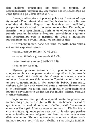 dos maiores pregadores de todos os tempos. O
arrependimento também era um marco nos ensinamentos de
João Batista e de Jesus (Mt 3.2; 4.17).
     O arrependimento, em poucas palavras, é uma mudança
de direção. É um desvio do caminho destrutivo e a volta aos
caminhos de Deus. Requer uma boa dose de humildade,
porque temos de admitir que estamos errados. De qualquer
maneira, no arrependimento, abrimos os olhos para o nosso
próprio pecado, fracasso e fraqueza, especialmente quando
nos comparamos com a natureza de Deus e mudamos
prontamente para seguir melhor os caminhos dele.
     O arrependimento pode ser uma resposta para várias
coisas que experimentamos:
    • a natureza do Senhor (Jó 42.2-6);
    • sua santidade e grandeza (Is 6.1 -5);
    • sua provisão e amor (Ez 36.24-31);
    • seu poder (Lc 5.8).
      Algumas pessoas encaram o arrependimento como a
simples mudança de pensamento ou opinião: Estou errado
em ter medo da confrontação. Outras o encaram como
remorso: Lamento por tê-la magoado. Também é encarado em
termos comportamentais: Vou parar de beber. Entretanto,
embora tudo isso seja essencial para o arrependimento, por
si, é incompleto. Na forma mais completa, o arrependimento
requer o envolvimento da pessoa por inteiro, mente, coração
e comportamento.
     Vejamos um exemplo de arrependimento da pessoa por
inteiro. No grupo de estudo da Bíblia, um homem descobre
que tem se dedicado demais ao trabalho e está fracassando
como marido e pai. A luz se acende por dentro. Ele fica triste
e com remorso quando pensa nas oportunidades que perdeu
com a família e nas mágoas que lhes causou com o seu
distanciamento. Ele ora e conversa com os amigos mais
íntimos sobre o seu vício no trabalho e sua criação familiar
 