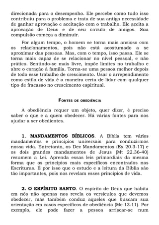 direcionada para o desempenho. Ele percebe como tudo isso
contribuiu para o problema e trata de sua antiga necessidade
de ganhar aprovação e aceitação com o trabalho. Ele aceita a
aprovação de Deus e de seu círculo de amigos. Sua
compulsão começa a diminuir.
     Por algum tempo, o homem se torna mais ansioso com
os relacionamentos, pois não está acostumado a se
aproximar das pessoas. Mas, com o tempo, isso passa. Ele se
torna mais capaz de se relacionar no nível pessoal, e não
prático. Sentindo-se mais livre, impõe limites no trabalho e
abre o coração à família. Torna-se uma pessoa melhor depois
de todo esse trabalho de crescimento. Usar o arrependimento
como estilo de vida é a maneira certa de lidar com qualquer
tipo de fracasso no crescimento espiritual.


                     FONTES   DE OBEDIÊNCIA


    A obediência requer um objeto, quer dizer, é preciso
saber o que e a quem obedecer. Há várias fontes para nos
ajudar a ser obedientes.


     1. MANDAMENTOS BÍBLICOS. A Bíblia tem vários
mandamentos e princípios universais para conduzirmos
nossa vida. Entretanto, os Dez Mandamentos (Ex 20.3-17) e
os dois grandes mandamentos de Jesus (Mt 22.36-40)
resumem a Lei. Aprenda essas leis primordiais da mesma
forma que os princípios mais específicos encontrados nas
Escrituras. É por isso que o estudo e a leitura da Bíblia são
tão importantes, pois nos revelam esses princípios de vida.


     2. O ESPÍRITO SANTO. O espírito de Deus que habita
em nós não apenas nos revela os versículos que devemos
obedecer, mas também conduz aqueles que buscam sua
orientação em casos específicos de obediência (Mc 13.11). Por
exemplo, ele pode fazer a pessoa arriscar-se num
 