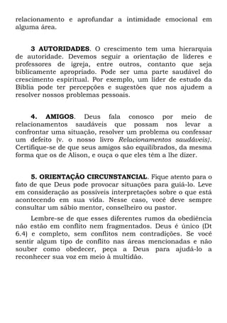relacionamento e aprofundar a intimidade emocional em
alguma área.


     3 AUTORIDADES. O crescimento tem uma hierarquia
de autoridade. Devemos seguir a orientação de líderes e
professores de igreja, entre outros, contanto que seja
biblicamente apropriado. Pode ser uma parte saudável do
crescimento espiritual. Por exemplo, um líder de estudo da
Bíblia pode ter percepções e sugestões que nos ajudem a
resolver nossos problemas pessoais.


     4. AMIGOS. Deus fala conosco por meio de
relacionamentos saudáveis que possam nos levar a
confrontar uma situação, resolver um problema ou confessar
um defeito (v. o nosso livro Relacionamentos saudáveis}.
Certifique-se de que seus amigos são equilibrados, da mesma
forma que os de Alison, e ouça o que eles têm a lhe dizer.


     5. ORIENTAÇÃO CIRCUNSTANCIAL. Fique atento para o
fato de que Deus pode provocar situações para guiá-lo. Leve
em consideração as possíveis interpretações sobre o que está
acontecendo em sua vida. Nesse caso, você deve sempre
consultar um sábio mentor, conselheiro ou pastor.
     Lembre-se de que esses diferentes rumos da obediência
não estão em conflito nem fragmentados. Deus é único (Dt
6.4) e completo, sem conflitos nem contradições. Se você
sentir algum tipo de conflito nas áreas mencionadas e não
souber como obedecer, peça a Deus para ajudá-lo a
reconhecer sua voz em meio à multidão.
 