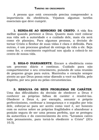 TAREFAS   DO CRESCIMENTO


    A pessoa que está crescendo precisa compreender a
importância da obediência. Vejamos algumas tarefas
essenciais que deve cumprir.


     1. RENDA-SE AO SENHORIO DE CRISTO. A vida fica
melhor quando pertence a Deus. Quanto mais você colocar
sua vida sob a autoridade e o cuidado dele, mais ela será
como ele planejou. Para algumas pessoas, a decisão de
tornar Cristo o Senhor de suas vidas é clara e definida. Para
outras, é um processo gradual de entrega da vida a ele. Seja
como for, o crescimento espiritual nos ajuda a colocá-lo no
centro de nossa vida.


     2. SIGA-O DIARIAMENTE. Encare a obediência como
um processo diário e contínuo. Cuidado para não
compartimentar o seu crescimento, pulando de uma reunião
de pequeno grupo para outra. Mantenha o coração sempre
atento ao que Deus possa estar dizendo a você na Bíblia, pelo
Espírito, por seu povo ou pelas circunstâncias.


     3. RESOLVA OS SEUS PROBLEMAS DE CARÁTER.
Uma das dificuldades da decisão de obedecer a Deus é
conhecer as próprias falhas de caráter e resolvê-las.
Obedecer a Deus é, por exemplo, assumir o próprio
perfeccionismo, confessar a insegurança e o orgulho por trás
dele, esforçar-se para ser aceito como você é, ser honesto
com os outros sobre as próprias fragilidades e abandonar a
posição segura de ser uma pessoa perfeita, que se protegeu
da autocrítica e do convencimento do erro. “Levamos cativo
todo pensamento, para torná-lo obediente a Cristo” (2Co
10.5).
 