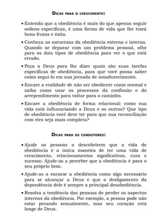 DICAS   PARA O CRESCIMENTO:


• Entenda que a obediência é mais do que apenas seguir
  ordens específicas, é uma forma de vida que lhe trará
  bons frutos e êxito.
• Conheça as naturezas da obediência externa e interna.
  Quando se deparar com um problema pessoal, olhe
  para os dois tipos de obediência para ver o que está
  errado.
• Peça a Deus para lhe dizer quais são suas tarefas
  específicas de obediência, para que você possa saber
  como segui-lo em sua jornada de amadurecimento.
• Encare a realidade de não ser obediente como normal e
  saiba como usar os processos da confissão e do
  arrependimento para voltar para o caminho.
• Encare a obediência de forma relacional: como sua
  vida está influenciando a Deus e os outros? Que tipo
  de obediência você deve ter para que sua reconciliação
  com eles seja mais completa?


             DICAS   PARA OS CONDUTORES:


• Ajude as pessoas a descobrirem que a            vida de
  obediência é a única maneira de ter uma         vida de
  crescimento, relacionamentos significativos,     cura e
  sucesso. Ajude-as a perceber que a obediência   é para o
  seu próprio bem.
• Ajude-as a encarar a obediência como algo necessário
  para se alcançar a Deus e que o desligamento da
  dependência dele é sempre a principal desobediência.
• Resolva a tendência das pessoas de perder os aspectos
  internos da obediência. Por exemplo, a pessoa pode não
  estar pecando sexualmente, mas seu coração está
  longe de Deus.
 