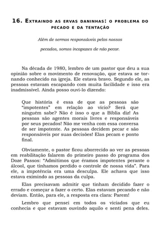16. E XT R A I N D O   A S ER VA S D A N I N H A S : O P R O B L E M A D O
                   P E C A D O E D A T E NTA Ç Ã O


            Além de sermos responsáveis pelos nossos

             pecados, somos incapazes de não pecar.



     Na década de 1980, lembro de um pastor que deu a sua
opinião sobre o movimento de renovação, que estava se tor-
nando conhecido na igreja. Ele estava bravo. Segundo ele, as
pessoas estavam escapando com muita facilidade e isso era
inadmissível. Ainda posso ouvi-lo dizendo:

    Que história é essa de que as pessoas são
    “impotentes” em relação ao vício? Será que
    ninguém sabe? Não é isso o que a Bíblia diz! As
    pessoas são agentes morais livres e responsáveis
    por seus pecados! Não me venha com essa conversa
    de ser impotente. As pessoas decidem pecar e são
    responsáveis por suas decisões! Elas pecam e ponto
    final.

     Obviamente, o pastor ficou aborrecido ao ver as pessoas
em reabilitação falarem do primeiro passo do programa dos
Doze Passos: “Admitimos que éramos impotentes perante o
álcool, que tínhamos perdido o controle de nossa vida”. Para
ele, a impotência era uma desculpa. Ele achava que isso
estava eximindo as pessoas da culpa.
     Elas precisavam admitir que tinham decidido fazer o
errado e começar a fazer o certo. Elas estavam pecando e não
deviam. Então, para ele, a resposta era clara: Parem!
    Lembro que pensei em todos os viciados que eu
conhecia e que estavam ouvindo aquilo e senti pena deles.
 