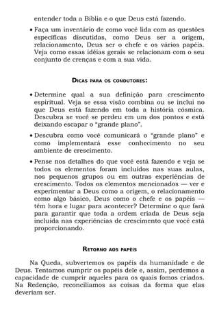entender toda a Bíblia e o que Deus está fazendo.
    • Faça um inventário de como você lida com as questões
      específicas discutidas, como Deus ser a origem,
      relacionamento, Deus ser o chefe e os vários papéis.
      Veja como essas idéias gerais se relacionam com o seu
      conjunto de crenças e com a sua vida.


                 DICAS   PARA OS CONDUTORES:


    • Determine qual a sua definição para crescimento
      espiritual. Veja se essa visão combina ou se inclui no
      que Deus está fazendo em toda a história cósmica.
      Descubra se você se perdeu em um dos pontos e está
      deixando escapar o “grande plano”.
    • Descubra como você comunicará o “grande plano” e
      como implementará esse conhecimento no seu
      ambiente de crescimento.
    • Pense nos detalhes do que você está fazendo e veja se
      todos os elementos foram incluídos nas suas aulas,
      nos pequenos grupos ou em outras experiências de
      crescimento. Todos os elementos mencionados — ver e
      experimentar a Deus como a origem, o relacionamento
      como algo básico, Deus como o chefe e os papéis —
      têm hora e lugar para acontecer? Determine o que fará
      para garantir que toda a ordem criada de Deus seja
      incluída nas experiências de crescimento que você está
      proporcionando.


                    RETORNO    AOS PAPÉIS


    Na Queda, subvertemos os papéis da humanidade e de
Deus. Tentamos cumprir os papéis dele e, assim, perdemos a
capacidade de cumprir aqueles para os quais fomos criados.
Na Redenção, reconciliamos as coisas da forma que elas
deveriam ser.
 