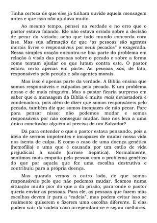 Tinha certeza de que eles já tinham ouvido aquela mensagem
antes e que isso não ajudava muito.
     Ao mesmo tempo, pensei na verdade e no erro que o
pastor estava falando. Ele não estava errado sobre a decisão
de pecar do viciado; acho que todo mundo concorda cora
isso. Mas sua afirmação de que “as pessoas são agentes
morais livres e responsáveis por seus pecados” é exagerada.
Nessa simples oração encontra-se boa parte do problema em
relação à visão das pessoas sobre o pecado e sobre a forma
como tentam ajudar os que lutam contra este. O pastor
estava certo apenas em parte. As pessoas são, de fato,
responsáveis pelo pecado e são agentes morais.
    Mas isso é apenas parte da verdade. A Bíblia ensina que
somos responsáveis e culpados pelo pecado. E um problema
nosso e de mais ninguém. Mas o pastor ficaria surpreso em
saber que a mensagem da Bíblia é muito mais devastadora e
condenadora, pois além de dizer que somos responsáveis pelo
pecado, também diz que somos incapazes de não pecar. Pare
para pensar nisso: não podemos mudar e somos
responsáveis por não conseguir mudar. Isso nos leva a uma
única conclusão: alguém aí precisa de um Salvador?
     Dá para entender o que o pastor estava pensando, pois a
idéia de sermos impotentes e incapazes de mudar nossa vida
nos isenta de culpa. E como o caso de uma doença genética
(hemofilia) e uma que é causada por um estilo de vida
prejudicial à saúde (cirrose hepática). Normalmente,
sentimos mais empatia pela pessoa com o problema genético
do que por aquela que fez uma escolha destrutiva e
contribuiu para a própria doença.
     Mas quando vemos o outro lado, de que somos
responsáveis pelo que não podemos mudar, ficamos numa
situação muito pior do que a da prisão, para onde o pastor
queria enviar as pessoas. Para ele, as pessoas que fazem más
escolhas devem ir para a “cadeia”, mas podem evitar isso se
realmente quiserem e fizerem uma escolha diferente. E elas
podem sair da cadeia caso arrependam-se e sejam melhores.
 