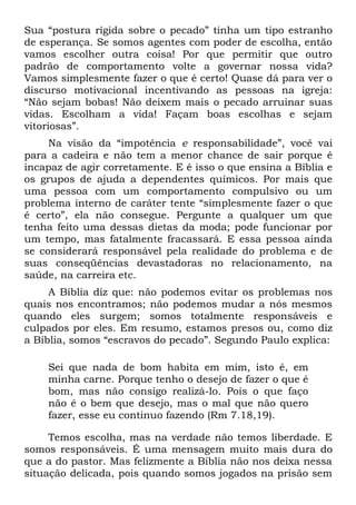 Sua “postura rígida sobre o pecado” tinha um tipo estranho
de esperança. Se somos agentes com poder de escolha, então
vamos escolher outra coisa! Por que permitir que outro
padrão de comportamento volte a governar nossa vida?
Vamos simplesmente fazer o que é certo! Quase dá para ver o
discurso motivacional incentivando as pessoas na igreja:
“Não sejam bobas! Não deixem mais o pecado arruinar suas
vidas. Escolham a vida! Façam boas escolhas e sejam
vitoriosas”.
     Na visão da “impotência e responsabilidade”, você vai
para a cadeira e não tem a menor chance de sair porque é
incapaz de agir corretamente. E é isso o que ensina a Bíblia e
os grupos de ajuda a dependentes químicos. Por mais que
uma pessoa com um comportamento compulsivo ou um
problema interno de caráter tente “simplesmente fazer o que
é certo”, ela não consegue. Pergunte a qualquer um que
tenha feito uma dessas dietas da moda; pode funcionar por
um tempo, mas fatalmente fracassará. E essa pessoa ainda
se considerará responsável pela realidade do problema e de
suas conseqüências devastadoras no relacionamento, na
saúde, na carreira etc.
     A Bíblia diz que: não podemos evitar os problemas nos
quais nos encontramos; não podemos mudar a nós mesmos
quando eles surgem; somos totalmente responsáveis e
culpados por eles. Em resumo, estamos presos ou, como diz
a Bíblia, somos “escravos do pecado”. Segundo Paulo explica:

    Sei que nada de bom habita em mim, isto é, em
    minha carne. Porque tenho o desejo de fazer o que é
    bom, mas não consigo realizá-lo. Pois o que faço
    não é o bem que desejo, mas o mal que não quero
    fazer, esse eu continuo fazendo (Rm 7.18,19).

     Temos escolha, mas na verdade não temos liberdade. E
somos responsáveis. É uma mensagem muito mais dura do
que a do pastor. Mas felizmente a Bíblia não nos deixa nessa
situação delicada, pois quando somos jogados na prisão sem
 