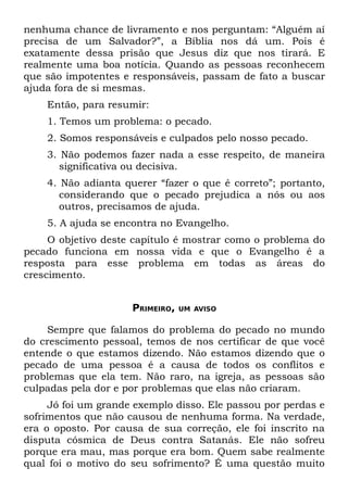 nenhuma chance de livramento e nos perguntam: “Alguém aí
precisa de um Salvador?”, a Bíblia nos dá um. Pois é
exatamente dessa prisão que Jesus diz que nos tirará. E
realmente uma boa notícia. Quando as pessoas reconhecem
que são impotentes e responsáveis, passam de fato a buscar
ajuda fora de si mesmas.
    Então, para resumir:
    1. Temos um problema: o pecado.
    2. Somos responsáveis e culpados pelo nosso pecado.
    3. Não podemos fazer nada a esse respeito, de maneira
       significativa ou decisiva.
    4. Não adianta querer “fazer o que é correto”; portanto,
       considerando que o pecado prejudica a nós ou aos
       outros, precisamos de ajuda.
    5. A ajuda se encontra no Evangelho.
     O objetivo deste capítulo é mostrar como o problema do
pecado funciona em nossa vida e que o Evangelho é a
resposta para esse problema em todas as áreas do
crescimento.


                     PRIMEIRO,   UM AVISO


    Sempre que falamos do problema do pecado no mundo
do crescimento pessoal, temos de nos certificar de que você
entende o que estamos dizendo. Não estamos dizendo que o
pecado de uma pessoa é a causa de todos os conflitos e
problemas que ela tem. Não raro, na igreja, as pessoas são
culpadas pela dor e por problemas que elas não criaram.
     Jó foi um grande exemplo disso. Ele passou por perdas e
sofrimentos que não causou de nenhuma forma. Na verdade,
era o oposto. Por causa de sua correção, ele foi inscrito na
disputa cósmica de Deus contra Satanás. Ele não sofreu
porque era mau, mas porque era bom. Quem sabe realmente
qual foi o motivo do seu sofrimento? É uma questão muito
 