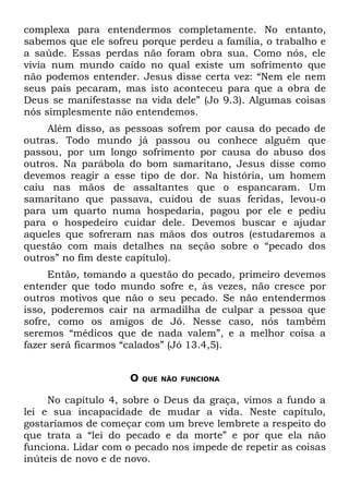 complexa para entendermos completamente. No entanto,
sabemos que ele sofreu porque perdeu a família, o trabalho e
a saúde. Essas perdas não foram obra sua. Como nós, ele
vivia num mundo caído no qual existe um sofrimento que
não podemos entender. Jesus disse certa vez: “Nem ele nem
seus pais pecaram, mas isto aconteceu para que a obra de
Deus se manifestasse na vida dele” (Jo 9.3). Algumas coisas
nós simplesmente não entendemos.
     Além disso, as pessoas sofrem por causa do pecado de
outras. Todo mundo já passou ou conhece alguém que
passou, por um longo sofrimento por causa do abuso dos
outros. Na parábola do bom samaritano, Jesus disse como
devemos reagir a esse tipo de dor. Na história, um homem
caiu nas mãos de assaltantes que o espancaram. Um
samaritano que passava, cuidou de suas feridas, levou-o
para um quarto numa hospedaria, pagou por ele e pediu
para o hospedeiro cuidar dele. Devemos buscar e ajudar
aqueles que sofreram nas mãos dos outros (estudaremos a
questão com mais detalhes na seção sobre o “pecado dos
outros” no fim deste capítulo).
     Então, tomando a questão do pecado, primeiro devemos
entender que todo mundo sofre e, às vezes, não cresce por
outros motivos que não o seu pecado. Se não entendermos
isso, poderemos cair na armadilha de culpar a pessoa que
sofre, como os amigos de Jó. Nesse caso, nós também
seremos “médicos que de nada valem”, e a melhor coisa a
fazer será ficarmos “calados” (Jó 13.4,5).


                     O   QUE NÃO FUNCIONA


     No capítulo 4, sobre o Deus da graça, vimos a fundo a
lei e sua incapacidade de mudar a vida. Neste capítulo,
gostaríamos de começar com um breve lembrete a respeito do
que trata a “lei do pecado e da morte” e por que ela não
funciona. Lidar com o pecado nos impede de repetir as coisas
inúteis de novo e de novo.
 