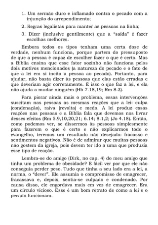 1. Um sermão duro e inflamado contra o pecado com a
       injunção do arrependimento;
    2. Regras legalistas para manter as pessoas na linha;
    3. Dizer (inclusive gentilmente) que a “saída” é fazer
      escolhas melhores.
     Embora todos os tipos tenham uma certa dose de
verdade, nenhum funciona, porque partem do pressuposto
de que a pessoa é capaz de escolher fazer o que é certo. Mas
a Bíblia ensina que esse fator sozinho não funciona pelos
dois motivos mencionados (a natureza do pecado e o fato de
que a lei em si incita a pessoa ao pecado). Portanto, para
ajudar, não basta dizer às pessoas que elas estão erradas e
que deveriam agir corretamente. É isso o que faz a lei, e ela
não ajuda a mudar ninguém (Hb 7.18,19; Rm 8.3).
     Para piorar ainda mais o problema, essas intervenções
suscitam nas pessoas as mesmas reações que a lei: culpa
(condenação), raiva (revolta) e medo. A lei produz essas
reações nas pessoas e a Bíblia fala que devemos nos livrar
desses efeitos (Rm 5.9,10,20,21; 6.14; 8.1,2; (Jo 4.18). Então,
como podemos ver, se dissermos às pessoas simplesmente
para fazerem o que é certo e não explicarmos todo o
evangelho, teremos um resultado não desejado: fracasso e
sentimentos negativos. Não é de admirar que muitas pessoas
não gostem da igreja, pois devem ter ido a uma que produzia
esse tipo de reação.
     Lembra-se do amigo (Dirk, no cap. 4) do meu amigo que
tinha um problema de obesidade? E fácil ver por que ele não
conseguia perder peso. Tudo que tinha a seu lado era a lei, a
norma, o “dever”. Ele assumia o compromisso de emagrecer,
fracassava e, depois, sentia-se culpado e condenado. Por
causa disso, ele engordava mais em vez de emagrecer. Era
um círculo vicioso. Esse é um bom retrato de como a lei e o
pecado funcionam.
 