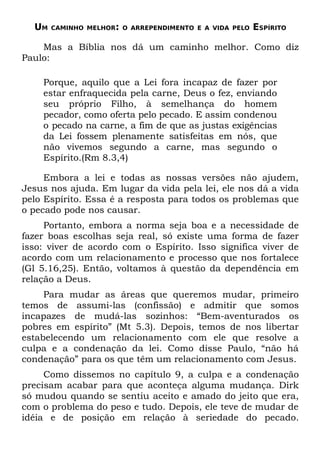 UM   CAMINHO MELHOR: O ARREPENDIMENTO E A VIDA PELO   ESPÍRITO

    Mas a Bíblia nos dá um caminho melhor. Como diz
Paulo:

    Porque, aquilo que a Lei fora incapaz de fazer por
    estar enfraquecida pela carne, Deus o fez, enviando
    seu próprio Filho, à semelhança do homem
    pecador, como oferta pelo pecado. E assim condenou
    o pecado na carne, a fim de que as justas exigências
    da Lei fossem plenamente satisfeitas em nós, que
    não vivemos segundo a carne, mas segundo o
    Espírito.(Rm 8.3,4)

     Embora a lei e todas as nossas versões não ajudem,
Jesus nos ajuda. Em lugar da vida pela lei, ele nos dá a vida
pelo Espírito. Essa é a resposta para todos os problemas que
o pecado pode nos causar.
     Portanto, embora a norma seja boa e a necessidade de
fazer boas escolhas seja real, só existe uma forma de fazer
isso: viver de acordo com o Espírito. Isso significa viver de
acordo com um relacionamento e processo que nos fortalece
(Gl 5.16,25). Então, voltamos à questão da dependência em
relação a Deus.
     Para mudar as áreas que queremos mudar, primeiro
temos de assumi-las (confissão) e admitir que somos
incapazes de mudá-las sozinhos: “Bem-aventurados os
pobres em espírito” (Mt 5.3). Depois, temos de nos libertar
estabelecendo um relacionamento com ele que resolve a
culpa e a condenação da lei. Como disse Paulo, “não há
condenação” para os que têm um relacionamento com Jesus.
     Como dissemos no capítulo 9, a culpa e a condenação
precisam acabar para que aconteça alguma mudança. Dirk
só mudou quando se sentiu aceito e amado do jeito que era,
com o problema do peso e tudo. Depois, ele teve de mudar de
idéia e de posição em relação à seriedade do pecado.
 