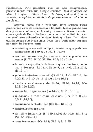 Finalmente, Dirk percebeu que, se não emagrecesse,
provavelmente teria um ataque cardíaco. Sua mudança de
idéia é o que a Bíblia chama de “arrependimento”, uma
mudança completa de atitude e de pensamento em relação ao
problema.
     Portanto, como diz o versículo, para sermos livres
precisamos viver de acordo com o Espírito. Mas o grande erro
das pessoas e achar que elas só precisam confessar e contar
com a ajuda de Deus. Porém, como vimos no capítulo 6, viver
de acordo com o Espírito é muito mais do que isso. I lá muitas
outras coisas que precisamos pedir para Deus fazer por nós
por meio do Espírito, como:
    • mostrar que ele está sempre conosco e que podemos
      confiar nele (Sl 139.7; Jo 14.18; 15.5-8);
    • examinar nosso coração e mostrar o que precisamos
      mudar (Sl 7.9; Pv 20.27; Rm 8.27; 1Co 2.10);
    • dar-nos a capacidade de fazer o que é preciso quando
      não a tivermos (Êx 31.3; Dt 34.9; Jz 14.6; 2Sm 23.2;
      Mc 13.11);
    • guiar e instruir-nos na vida(lRsl8.12; 1 Cr 28.1 2; Ne
      9.20; Sl 143.10; Jo 16.13; At 13.4; 16.6);
    • revelar e ensinar-nos (Jo 14.26; 15.26; 16.13; 1Co
      2.13; 1Jo 2.27);
    • aconselhar e ajudar-nos (Jo 14.26; 15.26; 16.13);
    • ajudar-nos a viver como devemos (Rm 7.6; 8.2,4-
      6,9,11,13,26);
    • preencher e controlar-nos (Rm 8.6; Ef 5.18);
    • completar-nos (Tg 1.4);
    • corrigir e julgar-nos (Sl 139.23,24; Jo 16.8; Rm 9.1;
      1Co 4.4; Fp3.15);
    • transformar-nos (2Co 3.18; Gl 3.3; 5.16-25);
 